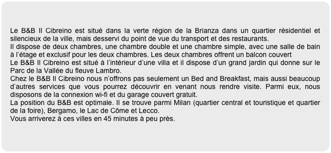 

Le B&B Il Cibreino est situé dans la verte région de la Brianza dans un quartier résidentiel et silencieux de la ville, mais desservi du point de vue du transport et des restaurants.
Il dispose de deux chambres, une chambre double et une chambre simple, avec une salle de bain à l’étage et exclusif pour les deux chambres. Les deux chambres offrent un balcon couvert
Le B&B Il Cibreino est situé à l’intérieur d’une villa et il dispose d’un grand jardin qui donne sur le Parc de la Vallée du fleuve Lambro.
Chez le B&B Il Cibreino nous n’offrons pas seulement un Bed and Breakfast, mais aussi beaucoup d’autres services que vous pourrez découvrir en venant nous rendre visite. Parmi eux, nous disposons de la connexion wi-fi et du garage couvert gratuit.
La position du B&B est optimale. Il se trouve parmi Milan (quartier central et touristique et quartier de la foire), Bergamo, le Lac de Côme et Lecco. 
Vous arriverez à ces villes en 45 minutes à peu près.
